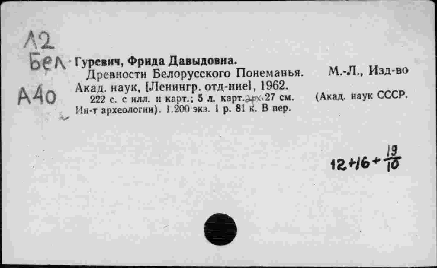 ﻿Бел Гуревич, Фрида Давыдовна.
Древности Белорусского Понеманья. » /. Акад, наук, [Ленингр. отд-ниеі, 1962. гХ^ІО 222 с. с илл. и карт.; 5 Л. карт. ЈЖ.27 см.
Ин-т археологии). 1.200 экз. 1 р. 81 к. В пер.
M.-Л-, Изд-во
(Акад, наук СССР.
19